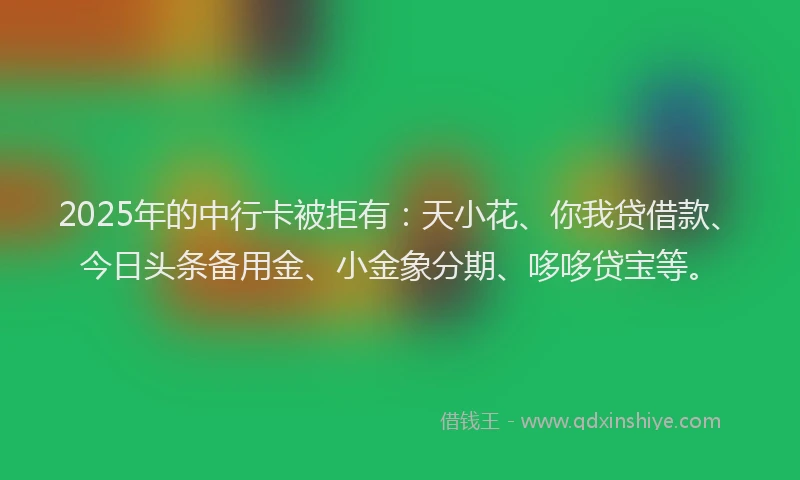 2025年的中行卡被拒有：天小花、你我贷借款、今日头条备用金、小金象分期、哆哆贷宝等。