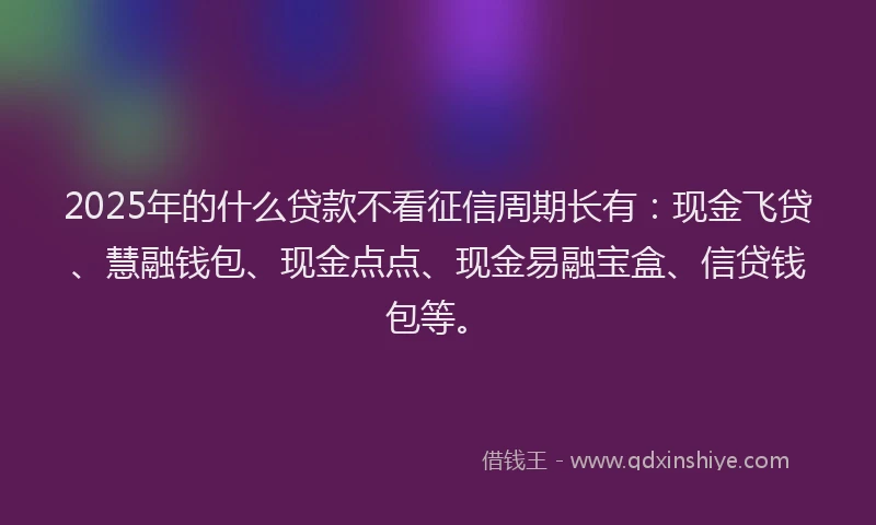 2025年的什么贷款不看征信周期长有：现金飞贷、慧融钱包、现金点点、现金易融宝盒、信贷钱包等。