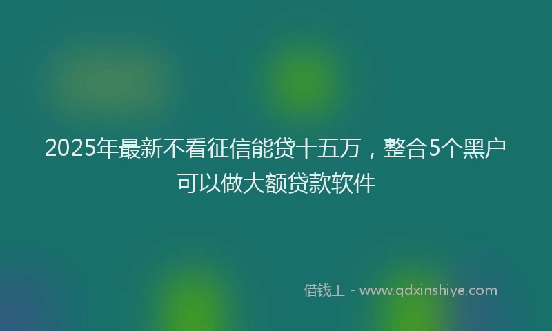 2025年最新不看征信能贷十五万，整合5个黑户可以做大额贷款软件