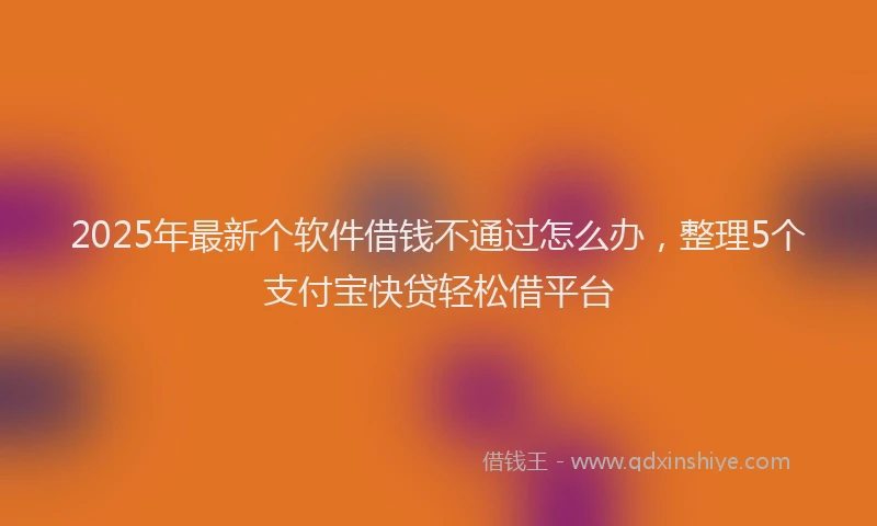 2025年最新个软件借钱不通过怎么办，整理5个支付宝快贷轻松借平台