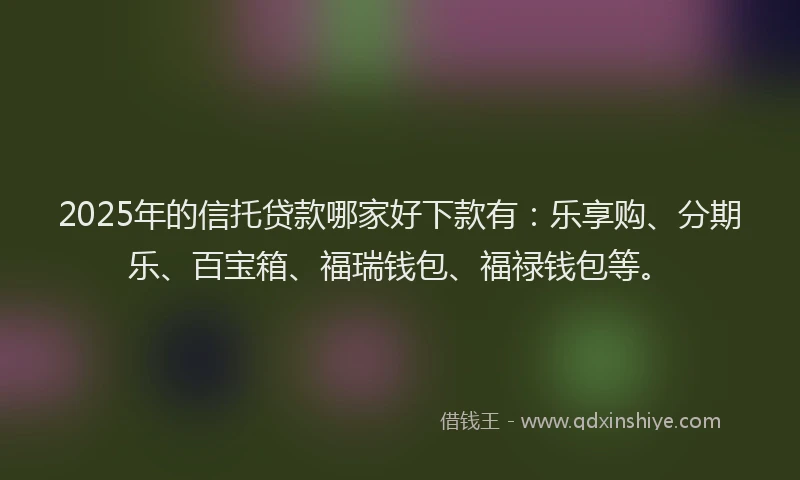 2025年的信托贷款哪家好下款有：乐享购、分期乐、百宝箱、福瑞钱包、福禄钱包等。