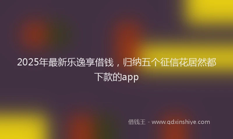 2025年最新乐逸享借钱，归纳五个征信花居然都下款的app