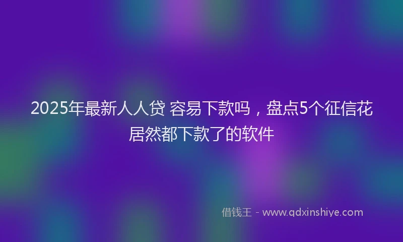 2025年最新人人贷 容易下款吗，盘点5个征信花居然都下款了的软件
