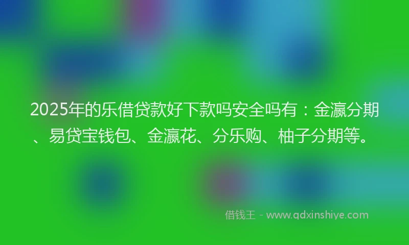2025年的乐借贷款好下款吗安全吗有：金瀛分期、易贷宝钱包、金瀛花、分乐购、柚子分期等。