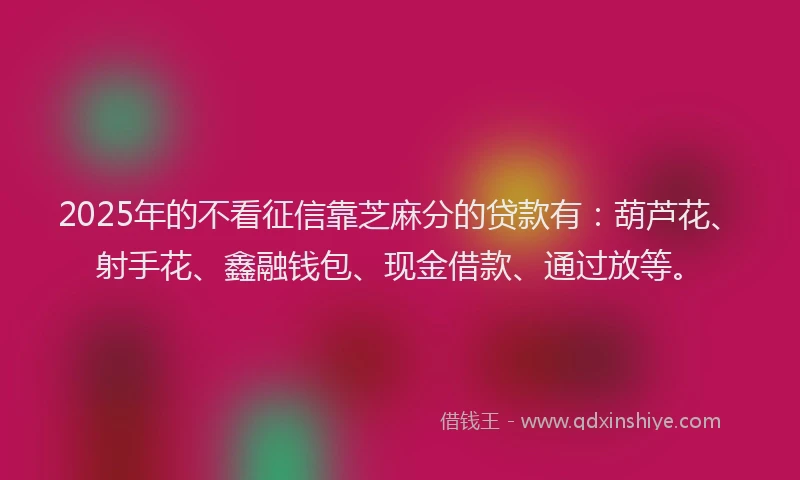 2025年的不看征信靠芝麻分的贷款有：葫芦花、射手花、鑫融钱包、现金借款、通过放等。
