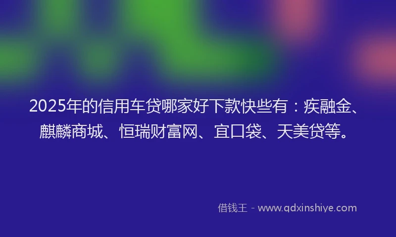 2025年的信用车贷哪家好下款快些有：疾融金、麒麟商城、恒瑞财富网、宜口袋、天美贷等。