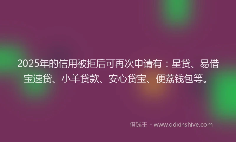 2025年的信用被拒后可再次申请有：星贷、易借宝速贷、小羊贷款、安心贷宝、便荔钱包等。
