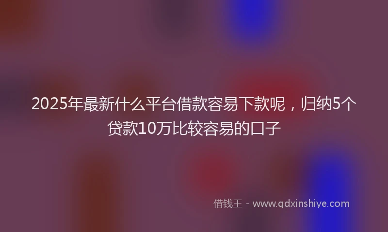 2025年最新什么平台借款容易下款呢，归纳5个贷款10万比较容易的口子