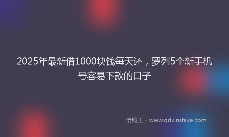 2025年最新借1000块钱每天还，罗列5个新手机号容易下款的口子