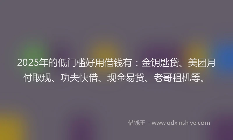 2025年的低门槛好用借钱有：金钥匙贷、美团月付取现、功夫快借、现金易贷、老哥租机等。
