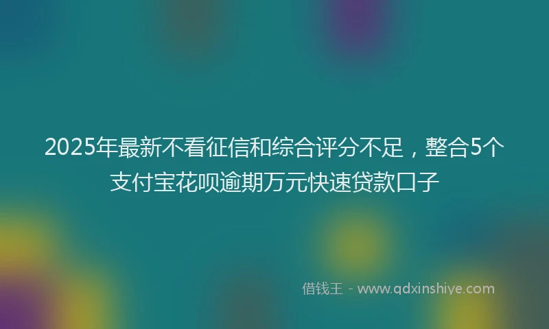 2025年最新不看征信和综合评分不足，整合5个支付宝花呗逾期万元快速贷款口子