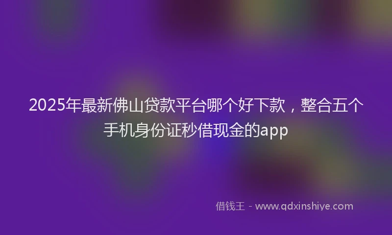 2025年最新佛山贷款平台哪个好下款，整合五个手机身份证秒借现金的app