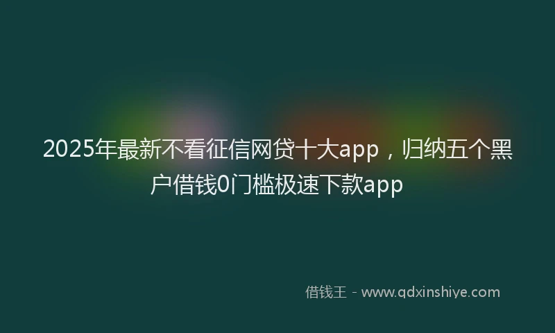 2025年最新不看征信网贷十大app，归纳五个黑户借钱0门槛极速下款app
