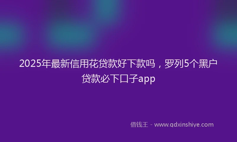 2025年最新信用花贷款好下款吗，罗列5个黑户贷款必下口子app