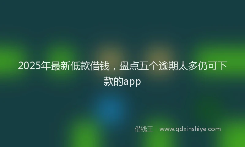 2025年最新低款借钱，盘点五个逾期太多仍可下款的app