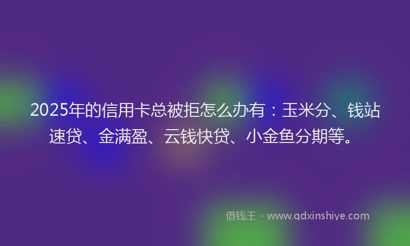 2025年的信用卡总被拒怎么办有：玉米分、钱站速贷、金满盈、云钱快贷、小金鱼分期等。