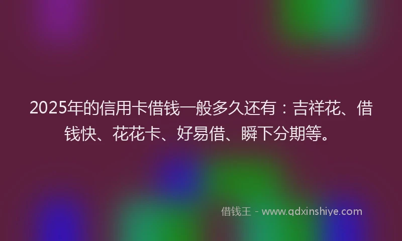 2025年的信用卡借钱一般多久还有：吉祥花、借钱快、花花卡、好易借、瞬下分期等。