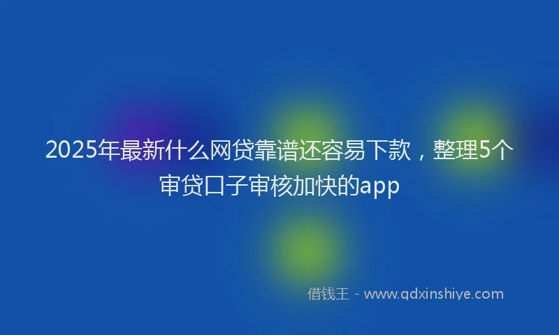 2025年最新什么网贷靠谱还容易下款，整理5个审贷口子审核加快的app