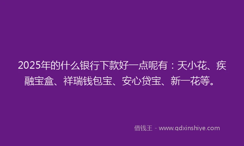 2025年的什么银行下款好一点呢有：天小花、疾融宝盒、祥瑞钱包宝、安心贷宝、新一花等。