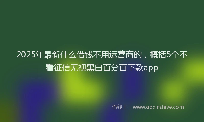 2025年最新什么借钱不用运营商的，概括5个不看征信无视黑白百分百下款app