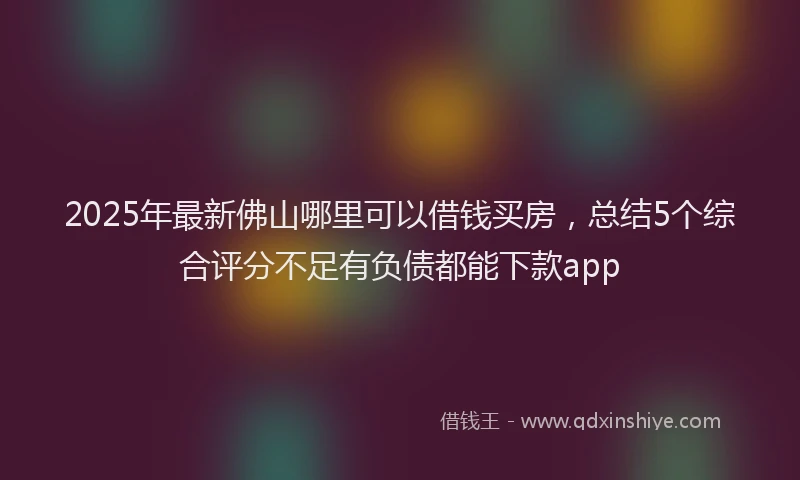 2025年最新佛山哪里可以借钱买房，总结5个综合评分不足有负债都能下款app