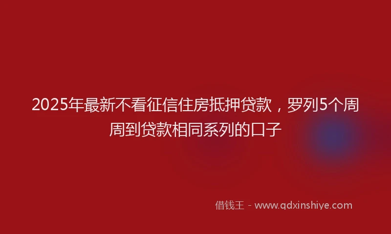 2025年最新不看征信住房抵押贷款，罗列5个周周到贷款相同系列的口子