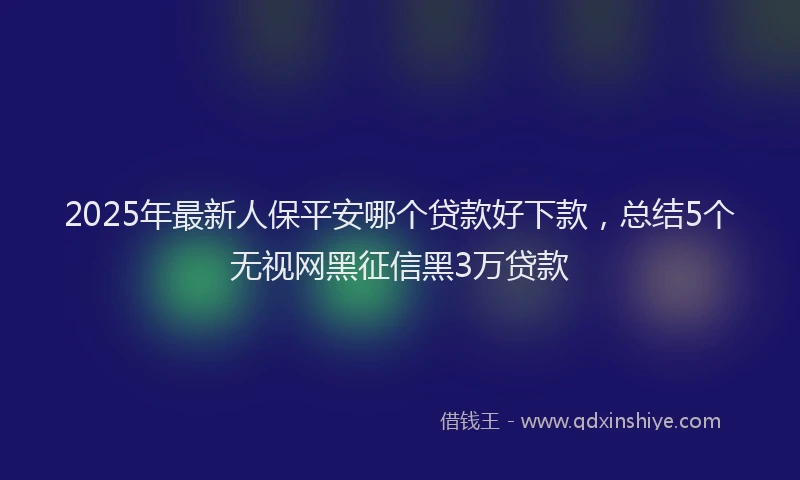 2025年最新人保平安哪个贷款好下款，总结5个无视网黑征信黑3万贷款