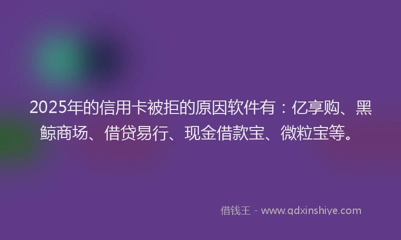 2025年的信用卡被拒的原因软件有：亿享购、黑鲸商场、借贷易行、现金借款宝、微粒宝等。