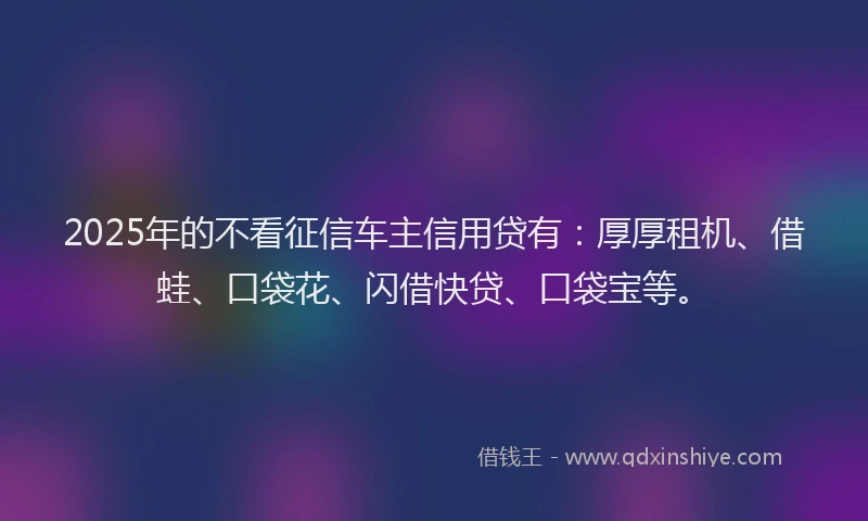 2025年的不看征信车主信用贷有：厚厚租机、借蛙、口袋花、闪借快贷、口袋宝等。