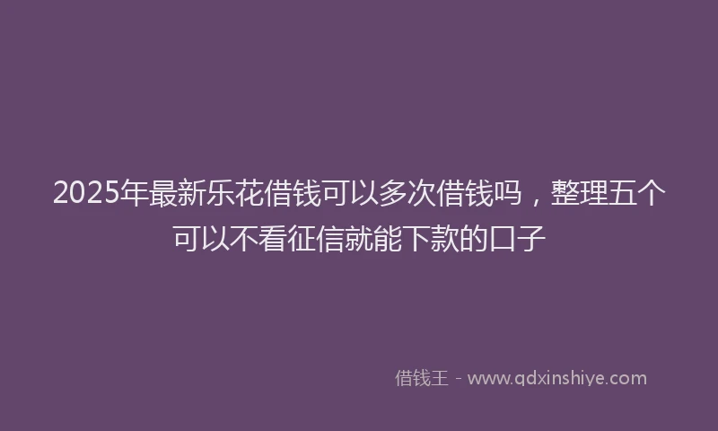 2025年最新乐花借钱可以多次借钱吗，整理五个可以不看征信就能下款的口子