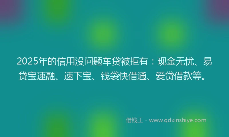 2025年的信用没问题车贷被拒有：现金无忧、易贷宝速融、速下宝、钱袋快借通、爱贷借款等。