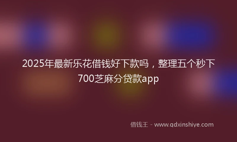 2025年最新乐花借钱好下款吗，整理五个秒下700芝麻分贷款app