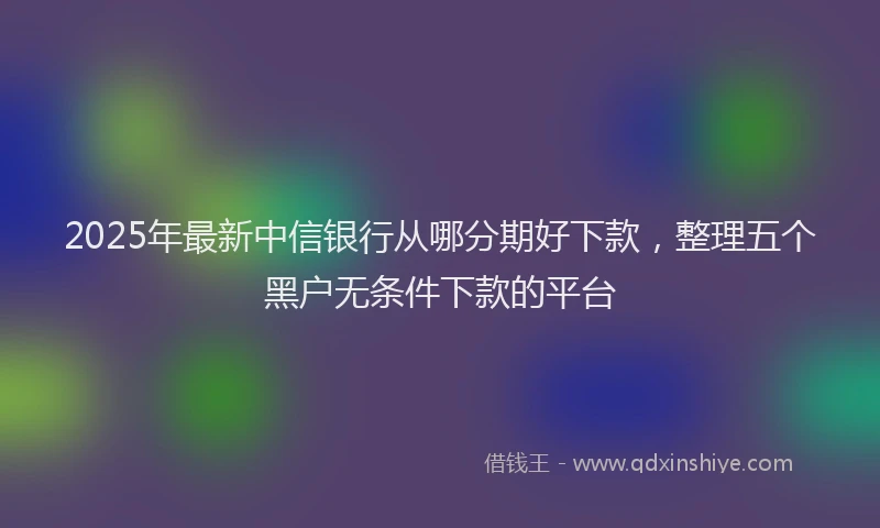 2025年最新中信银行从哪分期好下款，整理五个黑户无条件下款的平台