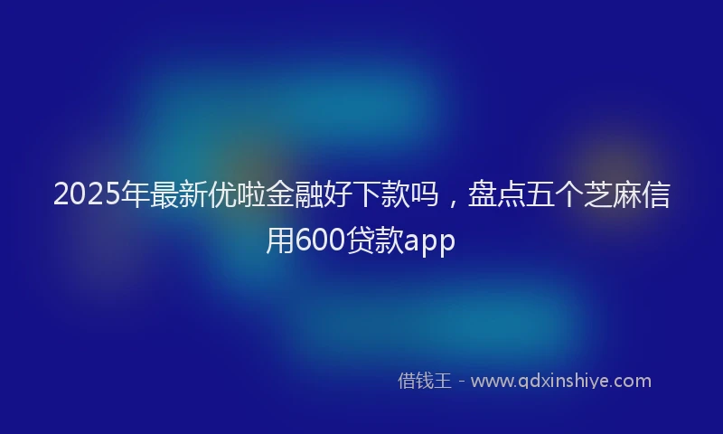 2025年最新优啦金融好下款吗，盘点五个芝麻信用600贷款app