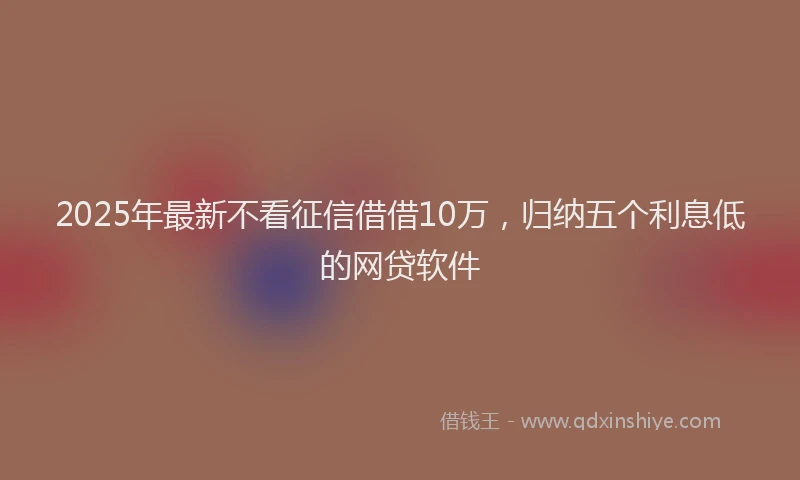 2025年最新不看征信借借10万，归纳五个利息低的网贷软件