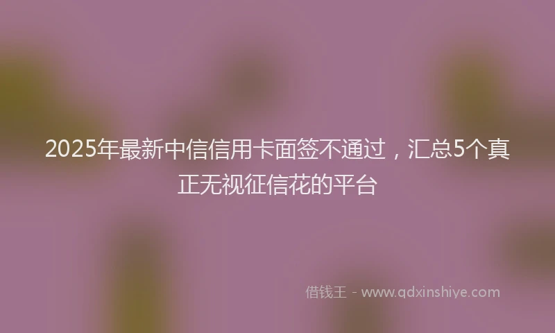 2025年最新中信信用卡面签不通过，汇总5个真正无视征信花的平台