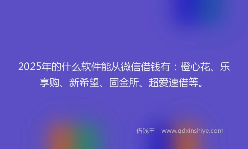 2025年的什么软件能从微信借钱有：橙心花、乐享购、新希望、固金所、超爱速借等。