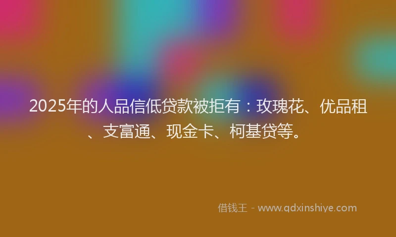 2025年的人品信低贷款被拒有：玫瑰花、优品租、支富通、现金卡、柯基贷等。