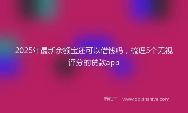 2025年最新余额宝还可以借钱吗，梳理5个无视评分的贷款app