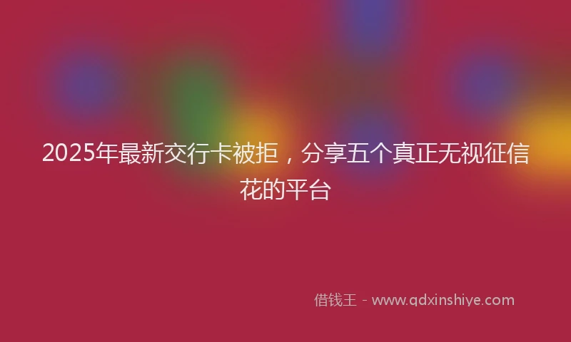 2025年最新交行卡被拒，分享五个真正无视征信花的平台