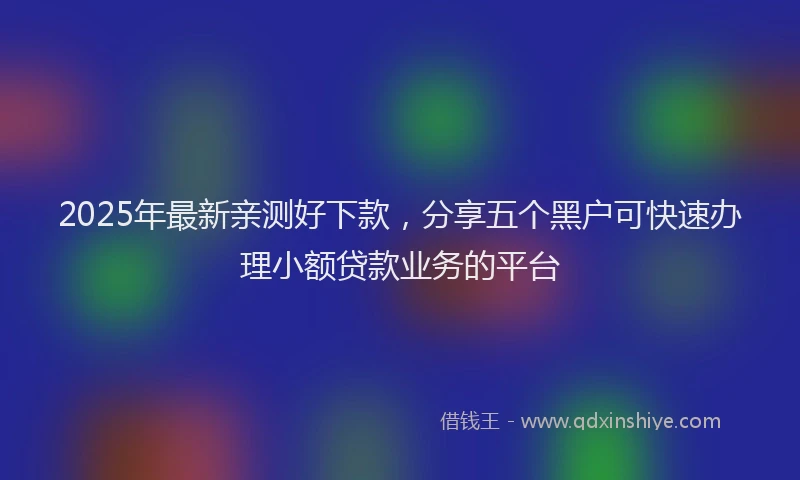 2025年最新亲测好下款，分享五个黑户可快速办理小额贷款业务的平台