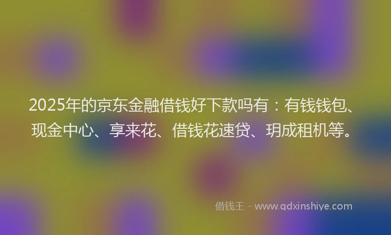 2025年的京东金融借钱好下款吗有：有钱钱包、现金中心、享来花、借钱花速贷、玥成租机等。