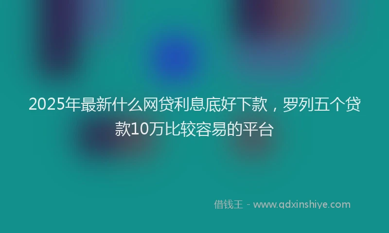2025年最新什么网贷利息底好下款，罗列五个贷款10万比较容易的平台