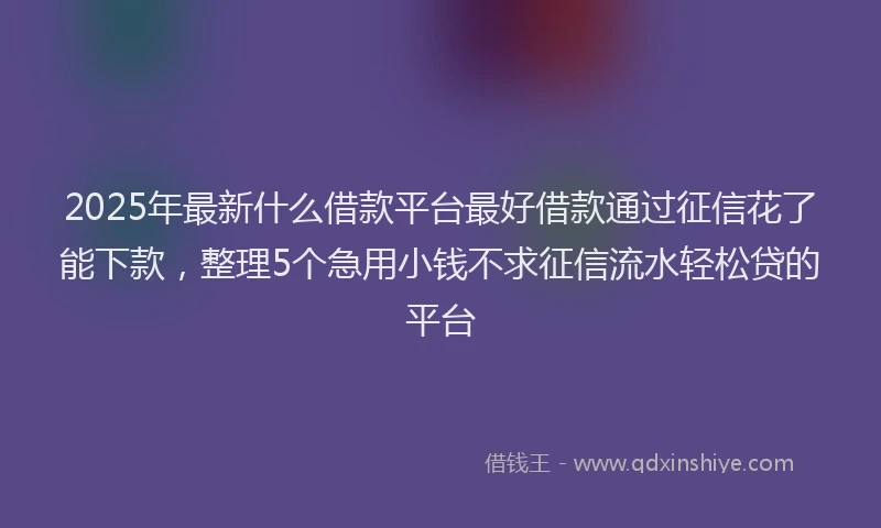 2025年最新什么借款平台最好借款通过征信花了能下款，整理5个急用小钱不求征信流水轻松贷的平台