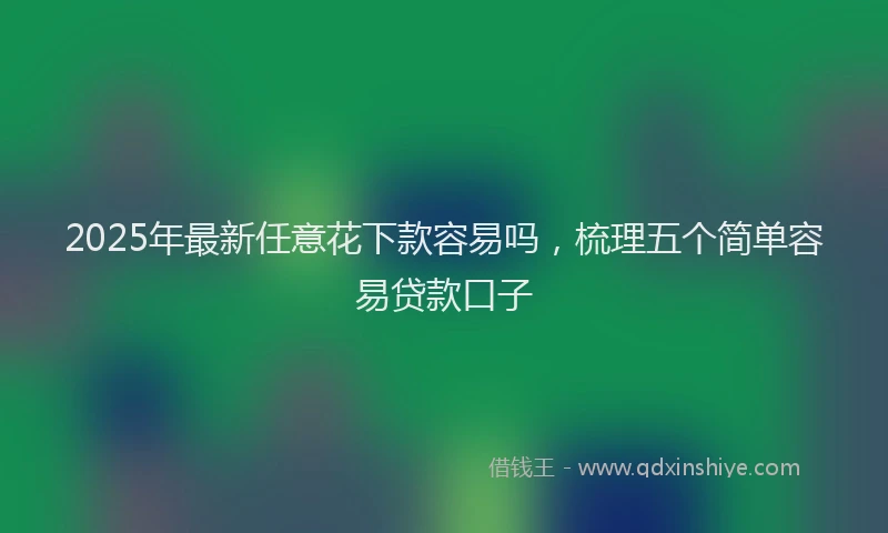 2025年最新任意花下款容易吗，梳理五个简单容易贷款口子