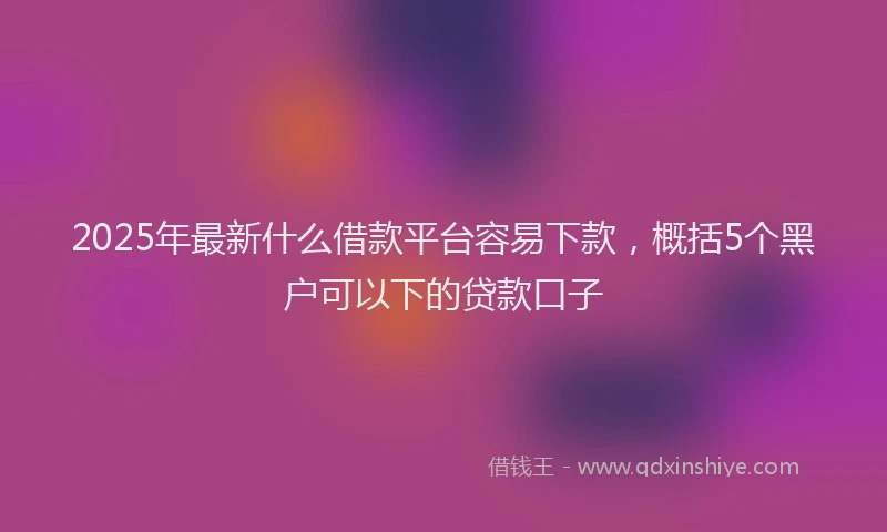 2025年最新什么借款平台容易下款，概括5个黑户可以下的贷款口子