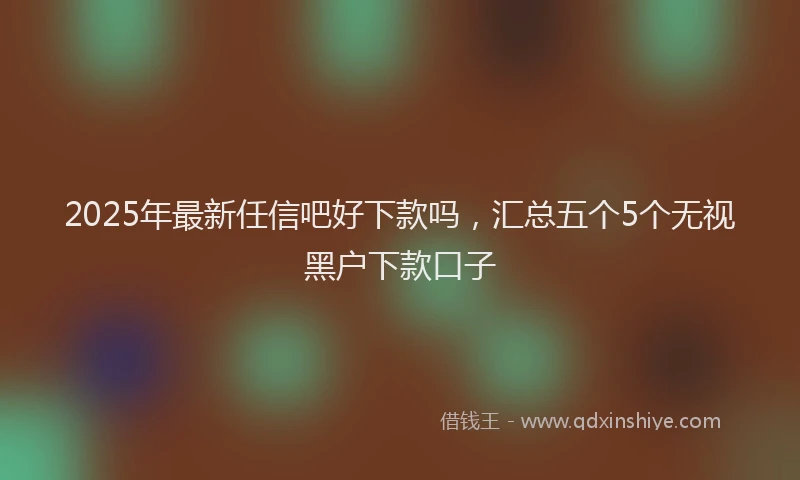 2025年最新任信吧好下款吗，汇总五个5个无视黑户下款口子