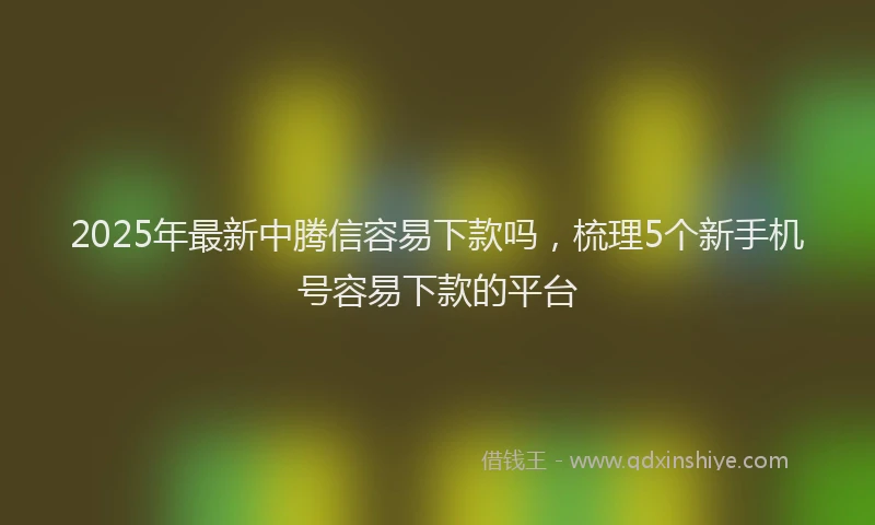 2025年最新中腾信容易下款吗，梳理5个新手机号容易下款的平台