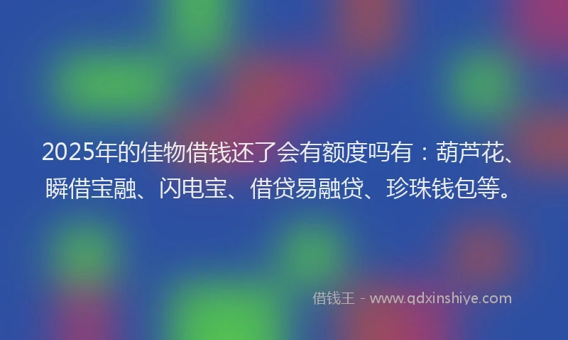 2025年的佳物借钱还了会有额度吗有：葫芦花、瞬借宝融、闪电宝、借贷易融贷、珍珠钱包等。
