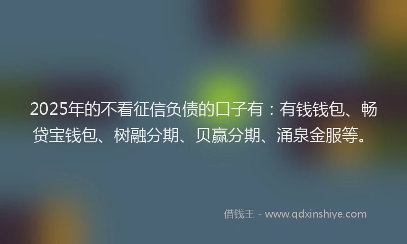 2025年的不看征信负债的口子有：有钱钱包、畅贷宝钱包、树融分期、贝赢分期、涌泉金服等。